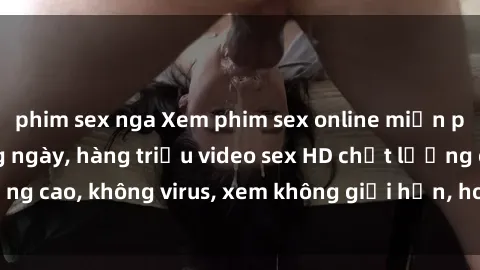 phim sex nga Xem phim sex online miễn phí, cập nhật hàng ngày, hàng triệu video sex HD chất lượng cao, không virus, xem không giới hạn, hoàn toàn miễn phí.