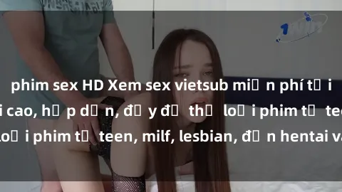phim sex HD Xem sex vietsub miễn phí tại nhà, độ phân giải cao, hấp dẫn, đầy đủ thể loại phim từ teen, milf, lesbian, đến hentai và jav.