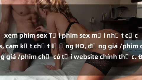 xem phim sex Tải phim sex mới nhất cực nhanh không virus, cam kết chất lượng HD, đồng giá /phim chỉ có tại website chính thức. Đặt ngay!
