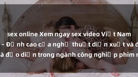 sex online Xem ngay sex video Việt Nam hot nhất hiện nay – Đỉnh cao của nghệ thuật diễn xuất và đạo diễn trong ngành công nghiệp phim người lớn tại đây!