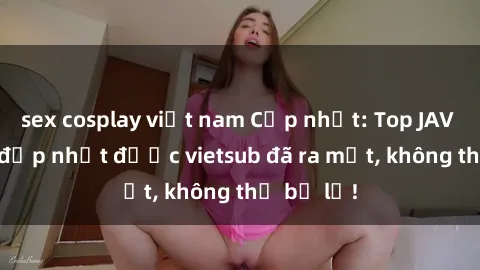 sex cosplay việt nam Cập nhật: Top JAV idol xinh đẹp nhất được vietsub đã ra mắt, không thể bỏ lỡ!