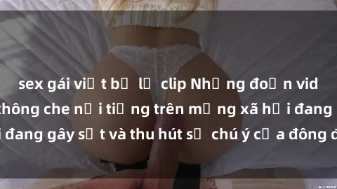 sex gái việt bị lộ clip Những đoạn video sex Việt Nam không che nổi tiếng trên mạng xã hội đang gây sốt và thu hút sự chú ý của đông đảo người xem.
