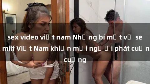 sex video việt nam Những bí mật về sex milf Việt Nam khiến mọi người phát cuồng