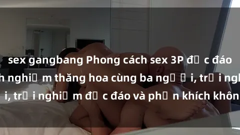 sex gangbang Phong cách sex 3P độc đáo tại Việt Nam: Kinh nghiệm thăng hoa cùng ba người, trải nghiệm độc đáo và phấn khích không thể bỏ lỡ!