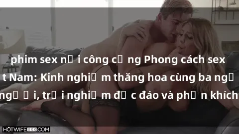 phim sex nơi công cộng Phong cách sex 3P độc đáo tại Việt Nam: Kinh nghiệm thăng hoa cùng ba người, trải nghiệm độc đáo và phấn khích không thể bỏ lỡ!