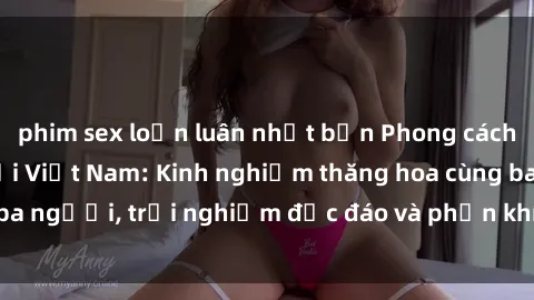 phim sex loạn luân nhật bản Phong cách sex 3P độc đáo tại Việt Nam: Kinh nghiệm thăng hoa cùng ba người, trải nghiệm độc đáo và phấn khích không thể bỏ lỡ!