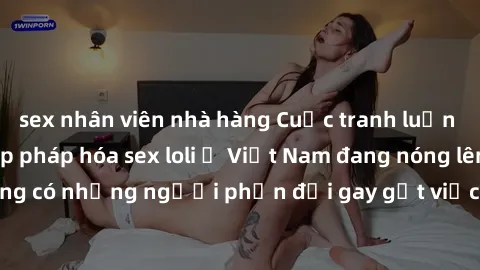 sex nhân viên nhà hàng Cuộc tranh luận về việc có nên hợp pháp hóa sex loli ở Việt Nam đang nóng lên. Đồng thời, cũng có những người phản đối gay gắt việc này vì lo ngại về tác động tiêu cực lên trẻ e