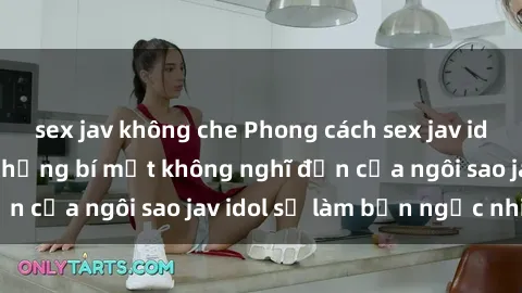 sex jav không che Phong cách sex jav idol siêu hấp dẫn: Những bí mật không nghĩ đến của ngôi sao jav idol sẽ làm bạn ngạc nhiên!