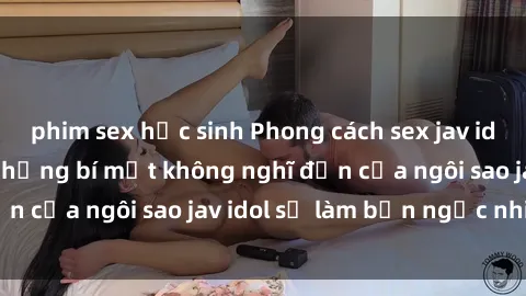 phim sex học sinh Phong cách sex jav idol siêu hấp dẫn: Những bí mật không nghĩ đến của ngôi sao jav idol sẽ làm bạn ngạc nhiên!