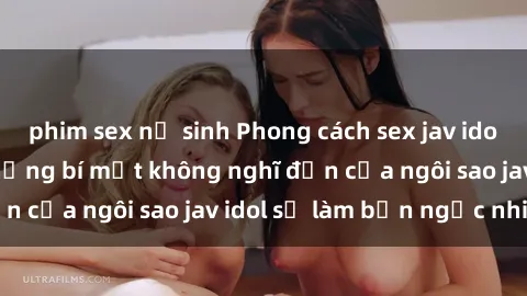 phim sex nữ sinh Phong cách sex jav idol siêu hấp dẫn: Những bí mật không nghĩ đến của ngôi sao jav idol sẽ làm bạn ngạc nhiên!