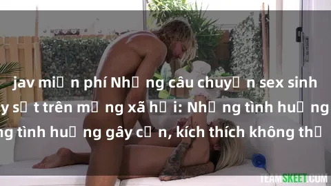 jav miễn phí Những câu chuyện sex sinh viên Việt Nam gây sốt trên mạng xã hội: Những tình huống gây cấn, kích thích không thể bỏ qua