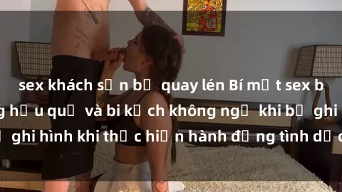 sex khách sạn bị quay lén Bí mật sex bị quay lén: Những hậu quả và bi kịch không ngờ khi bị ghi hình khi thực hiện hành động tình dục mà không biết.