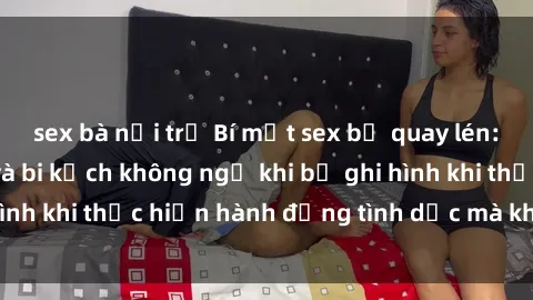 sex bà nội trợ Bí mật sex bị quay lén: Những hậu quả và bi kịch không ngờ khi bị ghi hình khi thực hiện hành động tình dục mà không biết.
