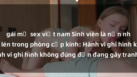 gái mỹ sex việt nam Sinh viên là nạn nhân của video quay lén trong phòng cấp kính: Hành vi ghi hình không đúng đắn đang gây tranh cãi lớn