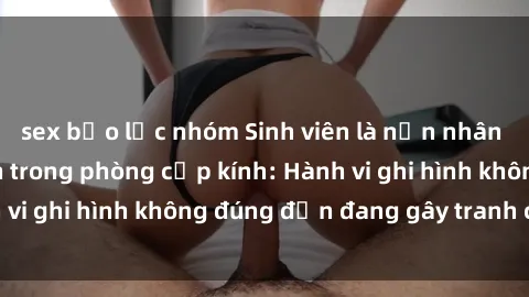 sex bạo lực nhóm Sinh viên là nạn nhân của video quay lén trong phòng cấp kính: Hành vi ghi hình không đúng đắn đang gây tranh cãi lớn