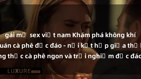 gái mỹ sex việt nam Khám phá không khí độc đáo tại sex quán cà phê độc đáo - nơi kết hợp giữa thưởng thức cà phê ngon và trải nghiệm độc đáo của không gian sex shop.