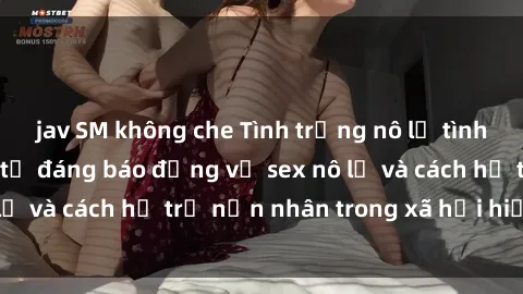 jav SM không che Tình trạng nô lệ tình dục: Những thực tế đáng báo động về sex nô lệ và cách hỗ trợ nạn nhân trong xã hội hiện nay