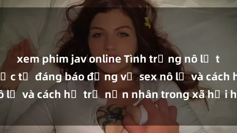 xem phim jav online Tình trạng nô lệ tình dục: Những thực tế đáng báo động về sex nô lệ và cách hỗ trợ nạn nhân trong xã hội hiện nay