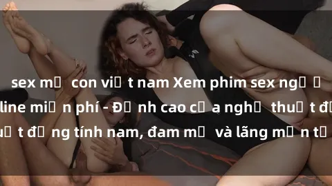 sex mẹ con việt nam Xem phim sex người Pháp vietsub online miễn phí - Đỉnh cao của nghệ thuật đồng tính nam, đam mỹ và lãng mạn từ xứ sở hoa hồng!