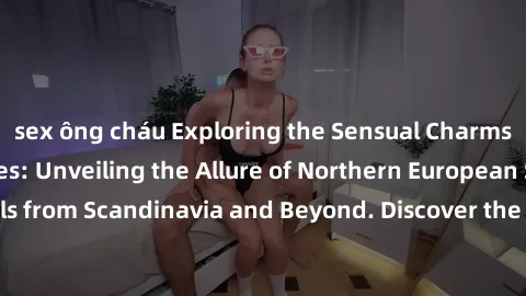 sex ông cháu Exploring the Sensual Charms of Nordic Beauties: Unveiling the Allure of Northern European Sexiness in Girls from Scandinavia and Beyond. Discover the Seductive Secrets of Northern Europe