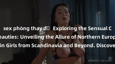 sex phòng thay đồ Exploring the Sensual Charms of Nordic Beauties: Unveiling the Allure of Northern European Sexiness in Girls from Scandinavia and Beyond. Discover the Seductive Secrets of Northern E