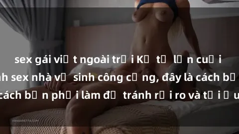 sex gái việt ngoài trời Kể từ lần cuối cùng bạn thực hành sex nhà vệ sinh công cộng, đây là cách bạn phải làm để tránh rủi ro và tối ưu trải nghiệm.