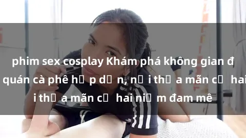 phim sex cosplay Khám phá không gian độc đáo tại sex quán cà phê hấp dẫn, nơi thỏa mãn cả hai niềm đam mê