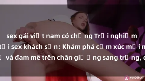 sex gái việt nam có chồng Trải nghiệm đỉnh cao tình yêu tại sex khách sạn: Khám phá cảm xúc mới mẻ và đam mê trên chăn giường sang trọng, độc đáo, không giới hạn.