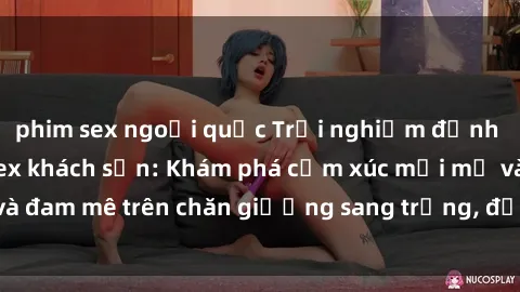 phim sex ngoại quốc Trải nghiệm đỉnh cao tình yêu tại sex khách sạn: Khám phá cảm xúc mới mẻ và đam mê trên chăn giường sang trọng, độc đáo, không giới hạn.