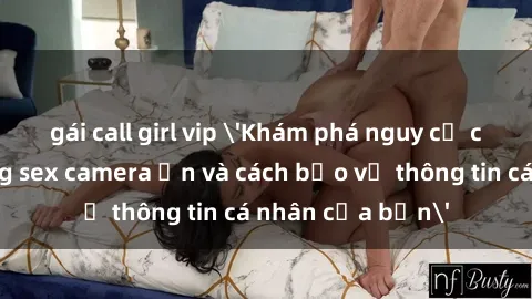 gái call girl vip 'Khám phá nguy cơ của việc sử dụng sex camera ẩn và cách bảo vệ thông tin cá nhân của bạn'