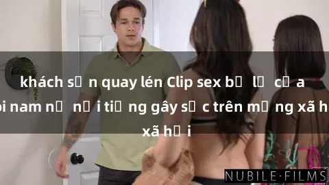 khách sạn quay lén Clip sex bị lộ của đôi nam nữ nổi tiếng gây sốc trên mạng xã hội