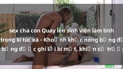 sex cha con Quay lén sinh viên làm tình ngay trên giường trong kí túc xá - Khoảnh khắc nóng bỏng được ghi lại bí mật, khiến cả trường học xôn xao.
