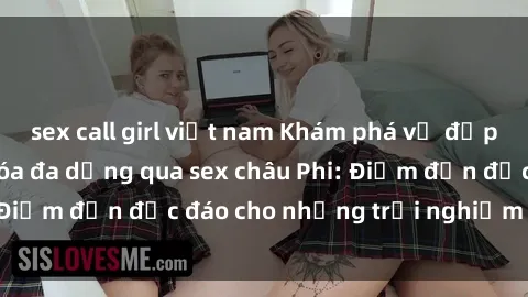 sex call girl việt nam Khám phá vẻ đẹp tự nhiên và văn hóa đa dạng qua sex châu Phi: Điểm đến độc đáo cho những trải nghiệm khó quên