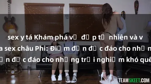 sex y tá Khám phá vẻ đẹp tự nhiên và văn hóa đa dạng qua sex châu Phi: Điểm đến độc đáo cho những trải nghiệm khó quên