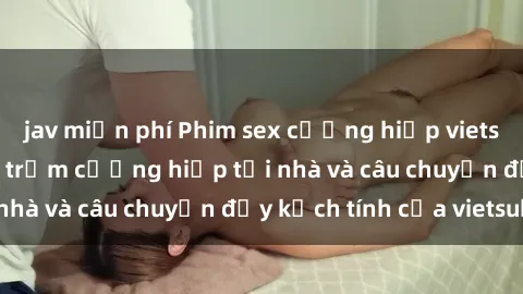 jav miễn phí Phim sex cưỡng hiếp vietsub: Nữ sinh bị tên trộm cưỡng hiếp tại nhà và câu chuyện đầy kịch tính của vietsub