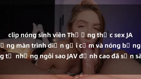clip nóng sinh viên Thưởng thức sex JAV idol miễn phí: Những màn trình diễn gợi cảm và nóng bỏng từ những ngôi sao JAV đỉnh cao đã sẵn sàng để bạn khám phá.