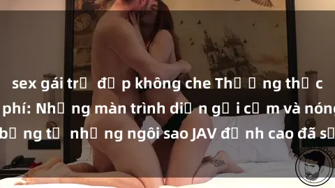sex gái trẻ đẹp không che Thưởng thức sex JAV idol miễn phí: Những màn trình diễn gợi cảm và nóng bỏng từ những ngôi sao JAV đỉnh cao đã sẵn sàng để bạn khám phá.