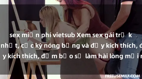 sex miễn phí vietsub Xem sex gái trẻ không che hấp dẫn nhất, cực kỳ nóng bỏng và đầy kích thích, đảm bảo sẽ làm hài lòng mọi người!