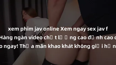 xem phim jav online Xem ngay sex jav full HD miễn phí - Hàng ngàn video chất lượng cao đỉnh cao chỉ cần click vào ngay! Thỏa mãn khao khát không giới hạn, đón chờ những trải nghiệm mới lạ!