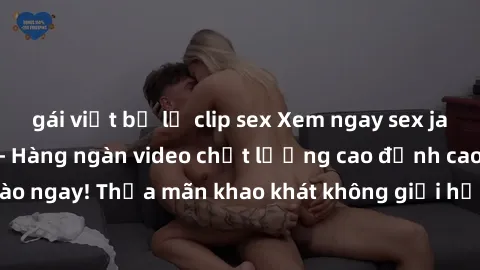 gái việt bị lộ clip sex Xem ngay sex jav full HD miễn phí - Hàng ngàn video chất lượng cao đỉnh cao chỉ cần click vào ngay! Thỏa mãn khao khát không giới hạn, đón chờ những trải nghiệm mới lạ!