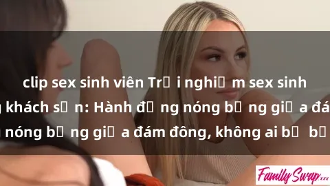 clip sex sinh viên Trải nghiệm sex sinh viên sôi động trong khách sạn: Hành động nóng bỏng giữa đám đông, không ai bị bỏ lỡ
