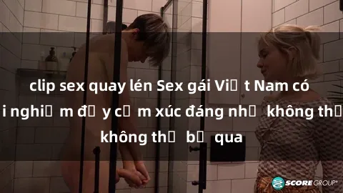 clip sex quay lén Sex gái Việt Nam có con: Trải nghiệm đầy cảm xúc đáng nhớ không thể bỏ qua