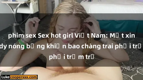 phim sex Sex hot girl Việt Nam: Mặt xinh, body nóng bỏng khiến bao chàng trai phải trầm trồ