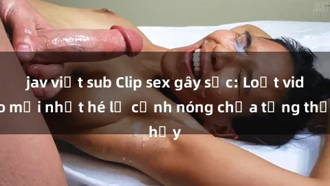 jav việt sub Clip sex gây sốc: Loạt video mới nhất hé lộ cảnh nóng chưa từng thấy