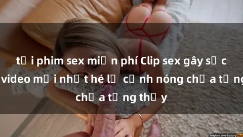 tải phim sex miễn phí Clip sex gây sốc: Loạt video mới nhất hé lộ cảnh nóng chưa từng thấy