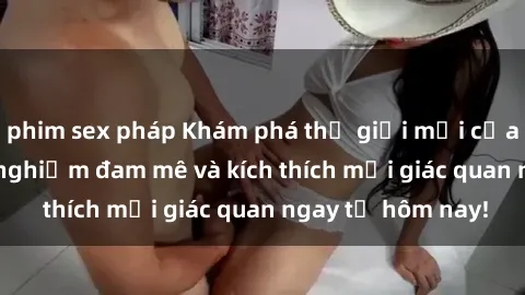 phim sex pháp Khám phá thế giới mới của sex online: trải nghiệm đam mê và kích thích mọi giác quan ngay từ hôm nay!