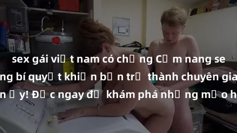 sex gái việt nam có chồng Cẩm nang sex không che: Những bí quyết khiến bạn trở thành chuyên gia trong chuyện ấy! Đọc ngay để khám phá những mẹo hay và bí quyết tình dục không che.