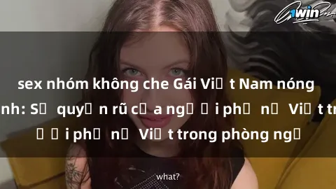 sex nhóm không che Gái Việt Nam nóng bỏng khi làm tình: Sự quyến rũ của người phụ nữ Việt trong phòng ngủ