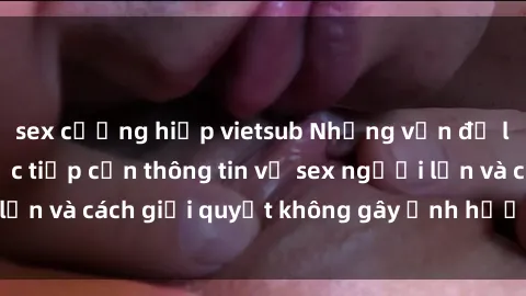 sex cưỡng hiếp vietsub Những vấn đề liên quan đến việc tiếp cận thông tin về sex người lớn và cách giải quyết không gây ảnh hưởng đến trẻ em