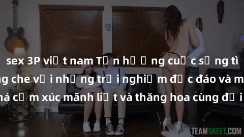 sex 3P việt nam Tận hưởng cuộc sống tình dục online không che với những trải nghiệm độc đáo và mới lạ. Khám phá cảm xúc mãnh liệt và thăng hoa cùng đối tác tại các trang web chuyên nghiệp.